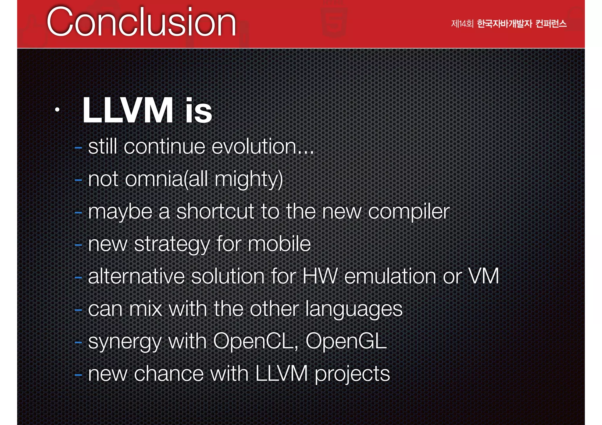 Conclusion
•

LLVM is

- still continue evolution...
- not omnia(all mighty)
- maybe a shortcut to the new compiler
- new strategy for mobile
- alternative solution for HW emulation or VM
- can mix with the other languages
- synergy with OpenCL, OpenGL
- new chance with LLVM projects

 