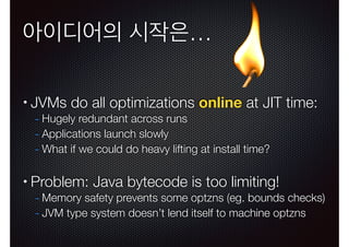 아이디어의 시작은…
•

JVMs do all optimizations online at JIT time:
- Hugely redundant across runs
- Applications launch slowly
- What if we could do heavy lifting at install time?
!

•

Problem: Java bytecode is too limiting!

- Memory safety prevents some optzns (eg. bounds checks)
- JVM type system doesn’t lend itself to machine optzns

 