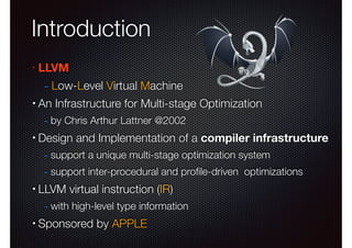 Introduction
•

LLVM

- Low-Level Virtual Machine
•

An Infrastructure for Multi-stage Optimization

- by Chris Arthur Lattner @2002
•

Design and Implementation of a compiler infrastructure

- support a unique multi-stage optimization system
- support inter-procedural and proﬁle-driven optimizations
•

LLVM virtual instruction (IR)

- with high-level type information
•

Sponsored by APPLE

 