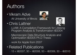 Authors
•

Vikram Adve

- At University of Illinois

•

Chris Lattner

- LLVM: A Compilation Framework for Lifelong
Program Analysis & Transformation @2004

- Macroscopic Data Structure Analysis and
Optimization @2005 Ph.D Thesis

- work for Apple from 2007
•

Related Publications
- 15 < @2007, 30 ~ @2008, 50 ~ @2009, 30 ~ @2010

 