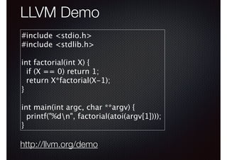 LLVM Demo
#include <stdio.h>
#include <stdlib.h>
!

int factorial(int X) {
if (X == 0) return 1;
return X*factorial(X-1);
}
!

int main(int argc, char **argv) {
printf("%dn", factorial(atoi(argv[1])));
}

http://llvm.org/demo

 