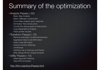 Summary of the optimization
•

Analysis Passes (~50)

- Basic Alias Analysis
- Basic CallGraph construction
- Count alias analysis query response
- Dominator Tree Construction
- Counts the various types of Instructions
- Loop Dependence Analysis
- Track pointer bounds

•

Transform Passes (~70)

- Remove redundant conditional branches
- Aggressive Dead Code Elimination
- Dead Code Elimination
- Deduce function attributes
- Unroll loops
- Optimize use of memcpy and friends
- Strip debug info for unused symbols

•

Utility Passes (~10)

- Dead Argument Hacking
- View CFG of function

http://llvm.org/docs/Passes.html

 