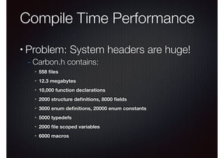 Compile Time Performance
•

Problem: System headers are huge!
- Carbon.h contains:
✴

558 ﬁles

✴

12.3 megabytes

✴

10,000 function declarations

✴

2000 structure deﬁnitions, 8000 ﬁelds

✴

3000 enum deﬁnitions, 20000 enum constants

✴

5000 typedefs

✴

2000 ﬁle scoped variables

✴

6000 macros

 