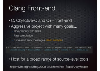 Clang Front-end
C, Objective-C and C++ front-end
• Aggressive project with many goals...
•

- Compatibility with GCC
- Fast compilation
- Expressive error messages (static analysis)
!
t.c:6:49: error: invalid operands to binary expression (‘int’ and ‘struct A’)!
!
return intArg + func(intArg ? ((someA.X+40) + someA) / 42 : someA.X));!
~~~~~~~~~~~~~ ^ ~~~~~

!

•

Host for a broad range of source-level tools
http://llvm.org/devmtg/2008-08/Kremenek_StaticAnalyzer.pdf

 