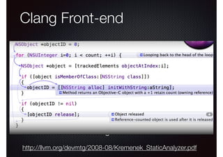 Clang Front-end
Analyzer Xcode Integration
C, Objective-C and C++ front-end
• Aggressive project with many goals...
•

- Compatibility with GCC
- Fast compilation
- Expressive error messages (static analysis)
!
t.c:6:49: error: invalid operands to binary expression (‘int’ and ‘struct A’)!
!
return intArg + func(intArg ? ((someA.X+40) + someA) / 42 : someA.X));!
~~~~~~~~~~~~~ ^ ~~~~~

!

•

Host for a broad range of source-level tools

Improving Your Application with the Xcode Static Analyzer

North Beach
Tuesday 5:00PM

http://llvm.org/devmtg/2008-08/Kremenek_StaticAnalyzer.pdf

 