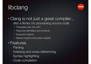 libclang
•

Clang is not just a great compiler...
- also a library for processing source code
✴
✴

Resolves identiﬁers and symbols

✴

Expands macros

✴

•

Translates text into AST

Makes implicit information explicit

Features

- Parsing
- Indexing and cross-referencing
- Syntax highlighting
- Code completion

NEW

 