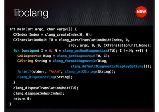 libclang
•

Clang is not just a great compiler...
- also a library for processing source code
✴
✴

Resolves identiﬁers and symbols

✴

Expands macros

✴

•

Translates text into AST

Makes implicit information explicit

Features

- Parsing
- Indexing and cross-referencing
- Syntax highlighting
- Code completion

NEW

 