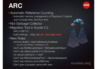 ARC
•

NEW

Automatic Reference Coun
Automatic Reference Counting
- Automatic memory management of Objective-C objects
- Just Compile-time, Not Run-time

Not Garbage-Collector
• Migration Tool in Xcode 4.2
•

- with LLVM 3.0
- build-settings : -fobjc-arc (cf. -fno-objc-arc)

•

New Rules

- remove dealloc, retain/release/autorelease
✴

can still use CFRetain / CFRelease in CF

- Can’t use NSAllocateObject / NSDeallocateObject
- Can’t use object pointer in C Structures
- no casual casting id -> void*
- Can’t use NSAutoreleasePool -> @autoreleasepool
- Can’t use memory zone (NSZone)
- Can’t give a property name with new-

osxdev.org

 