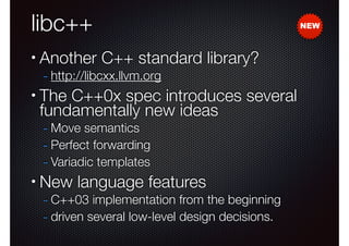 libc++
•

Another C++ standard library?
- http://libcxx.llvm.org

•

The C++0x spec introduces several
fundamentally new ideas
- Move semantics
- Perfect forwarding
- Variadic templates

•

New language features

- C++03 implementation from the beginning
- driven several low-level design decisions.

NEW

 