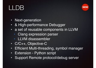 LLDB

NEW

• Next-generation!
• & High-performance Debugger!
• a set of reusable components in LLVM!
• Clang expression parser!
• LLVM disassembler!
• C/C++, Objective-C!
• Efﬁcient Multi-threading, symbol manager!
• Extension - Python script!
• Support Remote protocol/debug server

 