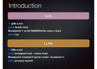 Introduction
GDB
% gdb a.out
(gdb) break main
Breakpoint 1 at 0x100000f33:ﬁle main.c line4
(gdb) run

LLDB
% lldb a.out
(lldb) breakpoint set --name main
Breakpoint created:1:name=‘main’, locations=1
(lldb) process launch

 