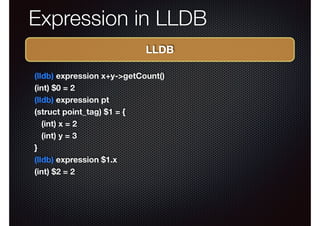 Expression in LLDB
LLDB
(lldb) expression x+y->getCount()
(int) $0 = 2
(lldb) expression pt
(struct point_tag) $1 = {
(int) x = 2
(int) y = 3
}
(lldb) expression $1.x
(int) $2 = 2

 