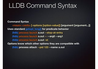 LLDB Command Syntax
Command Syntax
<noun> <verb> [-options [option-value]] [argument [argument...]]
Uses standard getopt_long() for predicate behavior
(lldb) process launch a.out --stop-at-entry
(lldb) process launch a.out -- --arg0 --arg1
(lldb) process launch a.out -st
Options know which other options they are compatible with
(lldb) process attach --pid 123 --name a.out

 