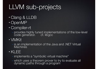 LLVM sub-projects
Clang & LLDB
• OpenMP
• Compiler-rt
•

- provides highly tuned implementations of the low-level
code generator.

•

cf. libgcc

VMKit

- is an implementation of the Java and .NET Virtual
Machines

•

KLEE

- implements a "symbolic virtual machine"
- which uses a theorem prover to try to evaluate all
dynamic paths through a program

 
