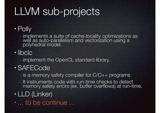 LLVM sub-projects
•

Polly

- implements a suite of cache-locality optimizations as
well as auto-parallelism and vectorization using a
polyhedral model.

•

libclc

- implement the OpenCL standard library.

•

SAFECode

- is a memory safety compiler for C/C++ programs.
- It instruments code with run-time checks to detect

memory safety errors (ex. buffer overﬂows) at run-time.

LLD (Linker)
• ... to be continue ...
•

 