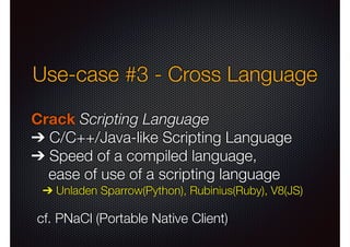 Use-case #3 - Cross Language
Crack Scripting Language
➔ C/C++/Java-like Scripting Language
➔ Speed of a compiled language,
ease of use of a scripting language
➔ Unladen Sparrow(Python), Rubinius(Ruby), V8(JS)

cf. PNaCl (Portable Native Client)

 