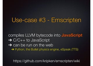 Use-case #3 - Emscripten
compiles LLVM bytecode into JavaScript
➔ C/C++ to JavaScript
➔ can be run on the web
➔ Python, the Bullet physics engine, eSpeak (TTS)

https://github.com/kripken/emscripten/wiki

 