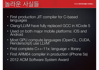 놀라운 사실들
•

•
•

•

•
•
•

First production JIT compiler for C-based
languages
Clang/LLVM have fully replaced GCC in XCode 5
Used on both major mobile platforms: iOS and
Android
Most GPU compute languages (OpenCL, CUDA,
Renderscript) use LLVM
First complete C++-11x: language + library
First ARM64 compiler in production (iPhone 5s)
2012 ACM Software System Award

 