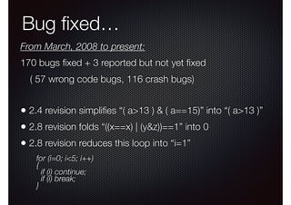 Bug ﬁxed…
From March, 2008 to present:
170 bugs ﬁxed + 3 reported but not yet ﬁxed
( 57 wrong code bugs, 116 crash bugs)

• 2.4 revision simpliﬁes “( a>13 ) & ( a==15)” into “( a>13 )”
• 2.8 revision folds “((x==x) | (y&z))==1” into 0
• 2.8 revision reduces this loop into “i=1”
for (i=0; i<5; i++)
{
if (i) continue;
if (i) break; 
}

 