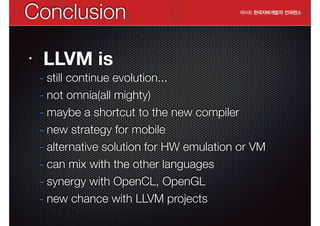 Conclusion
•

LLVM is

- still continue evolution...
- not omnia(all mighty)
- maybe a shortcut to the new compiler
- new strategy for mobile
- alternative solution for HW emulation or VM
- can mix with the other languages
- synergy with OpenCL, OpenGL
- new chance with LLVM projects

 
