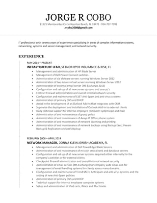 JORGE R COBO
11525 Mantova Bay Circle Boynton Beach, FL 33473 · 954-707-7392
Jrcobo2008@gmail.com
IT professional with twenty years of experience specializing in areas of complex information systems,
networking, systems and server management, and network security.
EXPERIENCE
MAY 2014 – PRESENT
INFRASTRUCTURE LEAD, SETNOR BYER INSURANCE & RISK, FL
• Management and administration of HP Blade Server
• Management of Dell Power Connect switches
• Administration of six VMware servers running Windows Server 2012
• Administration of two Azure virtual servers running Windows Server 2012
• Administration of external email server (MS Exchange 2013)
• Configuration and set-up of all new server systems and user pc’s
• Fortinet Firewall administration and overall internal network security
• Configuration and maintenance of ESET Anti-Spam and anti-virus systems
• Administration of primary DNS and DHCP
• Assist in the development of an Outlook Add-In that integrates with CRM
• Supervise the deployment and installation of Outlook Add-In to external clients
• Daily technical support for internal employee computer systems (pc and mac)
• Administration of and maintenance of group policy
• Administration of and maintenance of Avaya IP Office phone system
• Administration of and maintenance of network scanning and printing
• Administration of and maintenance of network backups using Backup Exec, Veeam
Backup & Replication and AWS Backup
FEBRUARY 2006 – APRIL 2014
NETWORK MANAGER, DONNA KLEIN JEWISH ACADEMY, FL
• Management and administration of Dell PowerEdge Blade Servers
• Administration of and maintenance of mission critical web and database servers
• Configuration and set-up of all new server systems required either internally for the
company’s activities or for external clients
• Checkpoint Firewall administration and overall internal network security
• Administration of email servers (MS Exchange) for company-wide email and for
management of email handling systems for clients across many domains.
• Configuration and maintenance of Trend Micro Anti-Spam and anti-virus systems and the
setting of new Anti-Spam policies
• Administration of primary DNS and DHCP
• Technical support for internal employee computer systems
• Setup and administration of iPad carts, iMacs and Mac books
 
