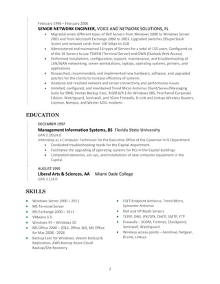 2
February 1998 – February 2006
SENIOR NETWORK ENGINEER, VOICE AND NETWORK SOLUTIONS, FL
• Migrated seven different types of Dell Servers from Windows 2000 to Windows Server
2003 and from Microsoft Exchange 2000 to 2003. Upgraded Switches (9SuperStack
3com) and network cards from 100 Mbps to 1GB
• Administered and maintained 16 types of Servers for a total of 150 users. Configured six
of the 16 Servers to use TSWEB (Terminal Server) and OWA (Outlook Web Access)
• Performed installations, configuration, support, maintenance, and troubleshooting of
LAN/WAN networking, server workstations, laptops, operating systems, printers, and
applications
• Researched, recommended, and implemented new hardware, software, and upgraded
patches for the clients to increase efficiency of systems
• Analyzed and resolved network and server connectivity and performance issues
• Installed, configured, and maintained Trend Micro Antivirus Client/Server/Messaging
Suite for SMB, Veritas Backup Exec. 8.0/8.6/9.1 for Windows SBS, Pest Patrol Corporate
Edition, Watchguard, Sonicwall, and 3Com Firewalls, D-Link and Linksys Wireless Routers,
Cayman, Netopia, and Westel ADSL modems
EDUCATION
DECEMBER 1997
Management Information Systems, BS Florida State University
GPA 3.285/4.0
Internship as a Computer Technician for the Executive Office of the Governor in IS Department.
• Conducted troubleshooting needs for the Capital department.
• Facilitated the upgrading of operating systems for PCs in the Capital buildings
• Completed deliveries, set-ups, and installations of new computer equipment in the
Capital
AUGUST 1995
Liberal Arts & Sciences, AA Miami Dade College
GPA 3.1/4.0
SKILLS
• Windows Server 2000 – 2012
• MS Terminal Server
• MS Exchange 2000 – 2013
• VMware 5.5
• Windows 95 – Windows 10
• MS Office 2000 – 2016, Office 365, MS Office
for Mac 2008 - 2016
• Backup Exec for Windows, Veeam Backup &
Replication, AWS Backup Azure Cloud
Backup/Site Recovery
• ESET Endpoint Antivirus, Trend Micro,
Symantec Antivirus
• Dell and HP Blade Servers
• TCPIP, DNS, IPX/SPX, DHCP, SMTP, FTP
• Firewalls – 3COM, Fortinet, Checkpoint,
Sonicwall, Watchguard
• Wireless access points – Aerohive, Netgear,
D-Link, Linksys
 