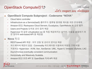 OpenStack Compute                               ?

    OpenStack Compute Subproject : Codename “NOVA”
         Cloud fabric controller
         Infrastructure as a Service(IaaS)
         Amazon EC2, Rackspace Cloud Servers, Eucalyptus, OpenNebula
         Users and Projects
         Hypervisor      virtualization sw                        ,
                   web-based API

    Nova
         REST-based API            :
                                       : Commodity
                   Hypervisor : KVM, Xen, XenServer, UML, Hyper-V, Vmware vSphere, LXC
         Asynchronous eventually consistent communication
         Horizontally and Massively Scalable
         Amazon EC2         API         OpenStack    API
 