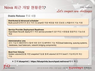 Nova                                   ?

 Diablo Release
 Distributed & Advanced scheduler
 Multi-zone                     smart


 Service Provider Deployment Readiness
 OpenStack Nova deploy           service provider



 Administrative vms
            VM/                            API             (load balancing, queuing systems,
 databases, load balancers, network bridging components)


 Boot from Volume
 Golden volume             snapshot            volume          boot



     ※       blueprint    https://blueprints.launchpad.net/nova/
 