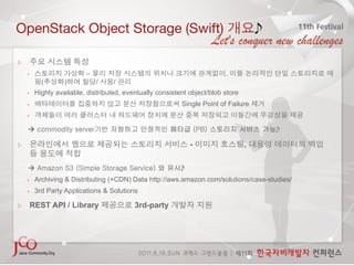 OpenStack Object Storage (Swift)                                                      

 

    •                     –                                               ,
           (       )          /     /
    •    Highly available, distributed, eventually consistent object/blob store
    •                                                      Single Point of Failure
    • 


    à commodity server기반 저렴하고 안정적인 페타급 (PB) 스토리지 서비스 가능

                                                              -                   ,


    à Amazon S3 (Simple Storage Service) 와 유사
    •    Archiving & Distributing (+CDN) Data http://aws.amazon.com/solutions/case-studies/
    •    3rd Party Applications & Solutions

     REST API / Library                    3rd-party
 