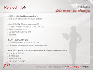 Related Info

                   – http://swift.openstack.org
    •    swift            administrator, developers guide


                     : http://launchpad.net/swift
    •                                ,     : Swift-1.3.0 (Cactus)
    •    Python 2.6, Ubuntu 10.04
    •    xfs                (xattr          )
    •    Sqlite3 DB


         SAIO – Swift All-In-One
    •            Virtual machine
    •    Debugging? eclipse + pydev plugin + pydevd.settrace()


         swift         update            (https://blueprints.launchpad.net/swift/diablo)
    • 

    • 

    •    Multi-cluster
    •    S3         API         
 