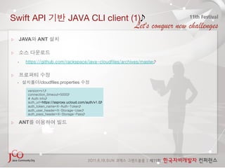 Swift API                          JAVA CLI client (1)

     JAVA       ANT

 


    •    https://github.com/rackspace/java-cloudfiles/archives/master


 

    •            /cloudfiles.properties
          version=v1
          connection_timeout=5000
          # Auth info
          auth_url=https://ssproxy.ucloud.com/auth/v1.0
          auth_token_name=X-Auth-Token
          auth_user_header=X-Storage-User
          auth_pass_header=X-Storage-Pass

     ANT
 