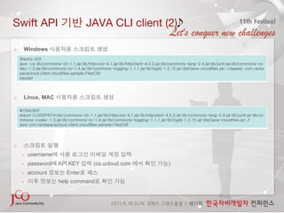 Swift API                               JAVA CLI client (2)

      Windows
    @echo off
    java -cp lib/commons-cli-1.1.jar;lib/httpcore-4.1.jar;lib/httpclient-4.0.3.jar;lib/commons-lang-2.4.jar;lib/junit.jar;lib/commons-co
    dec-1.3.jar;lib/commons-io-1.4.jar;lib/commons-logging-1.1.1.jar;lib/log4j-1.2.15.jar;dist/java-cloudfiles.jar;.;classes; com.racks
    pacecloud.client.cloudfiles.sample.FilesCli
    pause




      Linux, MAC

    #!/bin/sh
    export CLASSPATH=lib/commons-cli-1.1.jar:lib/httpcore-4.1.jar:lib/httpclient-4.0.3.jar:lib/commons-lang-2.4.jar:lib/junit.jar:lib/co
    mmons-codec-1.3.jar:lib/commons-io-1.4.jar:lib/commons-logging-1.1.1.jar:lib/log4j-1.2.15.jar:dist/java-cloudfiles.jar:.
    java com.rackspacecloud.client.cloudfiles.sample.FilesCli




 

     •    username
     •    password      API KEY             (cs.ucloud.com                          )
     •    account            Enter
     •                  help command
 