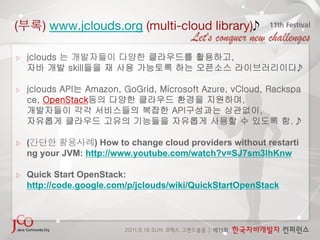 (          ) www.jclouds.org (multi-cloud library)

▷       jclouds 는 개발자들이 다양한 클라우드를 활용하고,
        자바 개발 skill들을 재 사용 가능토록 하는 오픈소스 라이브러리이다.
                                               

▷       jclouds API는 Amazon, GoGrid, Microsoft Azure, vCloud, Rackspa
        ce, OpenStack등의 다양한 클라우드 환경을 지원하며,
        개발자들이 각각 서비스들의 복잡한 API구성과는 상관없이,
        자유롭게 클라우드 고유의 기능들을 자유롭게 사용할 수 있도록 함. 

        (              ) How to change cloud providers without restarti
        ng your JVM: http://www.youtube.com/watch?v=SJ7sm3lhKnw

        Quick Start OpenStack:
        http://code.google.com/p/jclouds/wiki/QuickStartOpenStack
 