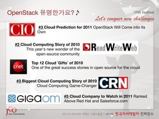 OpenStack                        ?

              #3 Cloud Prediction for 2011 OpenStack Will Come into its
              Own


  #2 Cloud Computing Story of 2010 
        This year's new wonder of the 
              open-source community 

           Top 12 Cloud Gifts of 2010 
           One of the great success stories in open source for the cloud


  #3 Biggest Cloud Computing Story of 2010 
            Cloud Computing Game-Changer

                             #5 Cloud Company to Watch in 2011 Ranked
                             Above Red Hat and Salesforce.com
 