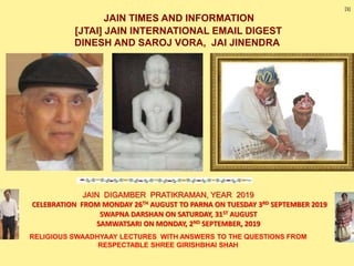 JAIN TIMES AND INFORMATION
[JTAI] JAIN INTERNATIONAL EMAIL DIGEST
DINESH AND SAROJ VORA, JAI JINENDRA
CELEBRATION FROM MONDAY 26TH AUGUST TO PARNA ON TUESDAY 3RD SEPTEMBER 2019
SWAPNA DARSHAN ON SATURDAY, 31ST AUGUST
SAMWATSARI ON MONDAY, 2ND SEPTEMBER, 2019
JAIN DIGAMBER PRATIKRAMAN, YEAR 2019
[1]
RELIGIOUS SWAADHYAAY LECTURES WITH ANSWERS TO THE QUESTIONS FROM
RESPECTABLE SHREE GIRISHBHAI SHAH
 