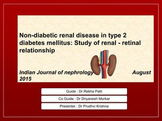 Guide : Dr Rekha Patil
Co Guide : Dr Dnyanesh Morkar
Presenter : Dr Prudhvi Krishna
Non-diabetic renal disease in type 2
diabetes mellitus: Study of renal - retinal
relationship
Indian Journal of nephrology August
2015
 