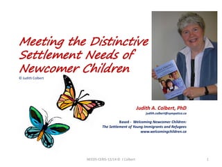 Meeting the Distinctive Settlement Needs of Newcomer Children © Judith Colbert 
A presentation by… 
Judith A. Colbert, PhD 
judith.colbert@sympatico.ca 
Based - Welcoming Newcomer Children: 
The Settlement of Young Immigrants and Refugees 
www.welcomingchildren.ca 
NEEDS-CERIS-12/14 © J Colbert 1 
 