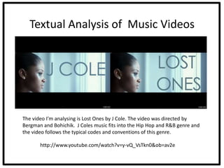 Textual Analysis of Music Videos




The video I’m analysing is Lost Ones by J Cole. The video was directed by
Bergman and Bohichik. J Coles music fits into the Hip Hop and R&B genre and
the video follows the typical codes and conventions of this genre.

       http://www.youtube.com/watch?v=y-vQ_VsTkn0&ob=av2e
 