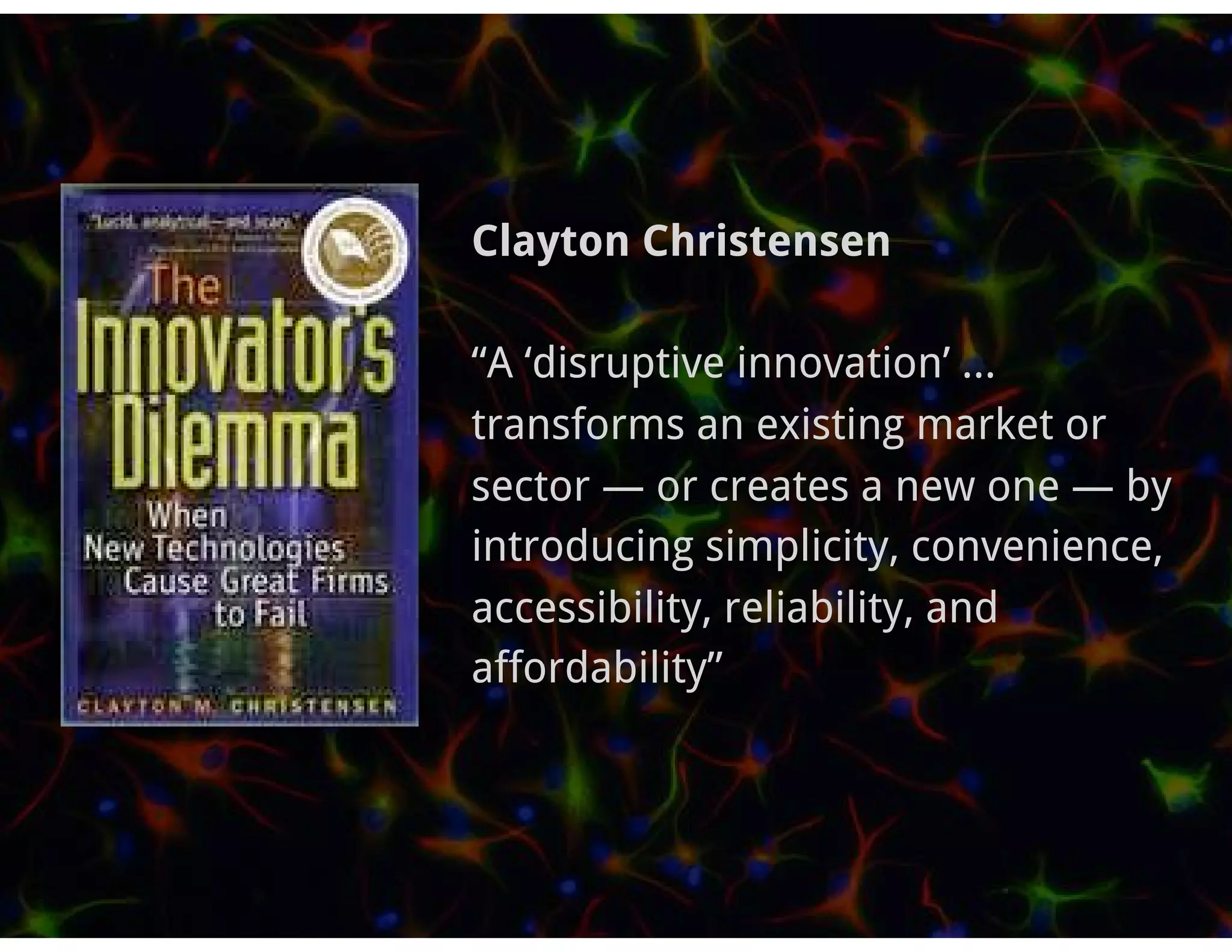 Clayton Christensen

“A ‘disruptive innovation’ ...
transforms an existing market or
sector — or creates a new one — by
introducing simplicity, convenience,
accessibility, reliability, and
affordability”
 