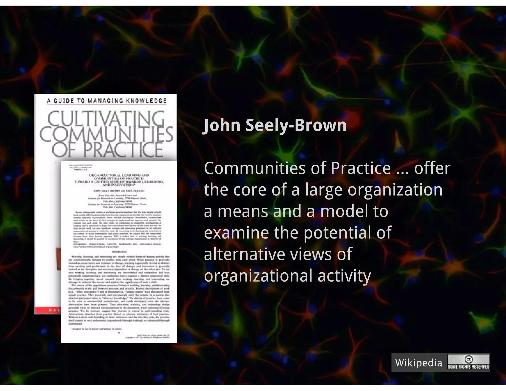 John Seely-Brown

Communities of Practice ... offer
the core of a large organization
a means and a model to
examine the potential of
alternative views of
organizational activity



                         Wikipedia
 