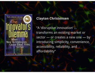 Clayton Christensen

“A ‘disruptive innovation’ ...
transforms an existing market or
sector — or creates a new one — by
introducing simplicity, convenience,
accessibility, reliability, and
affordability”
 