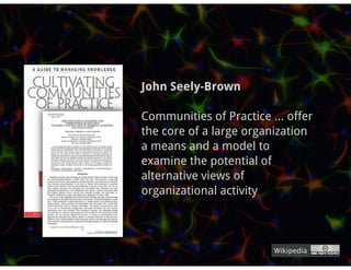 John Seely-Brown

Communities of Practice ... offer
the core of a large organization
a means and a model to
examine the potential of
alternative views of
organizational activity



                         Wikipedia
 