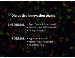 Disruptive innovation teams

INFORMAL • Type: Community of practice
              • Membership: Self-selected
              • Charge: Informal

  FORMAL • Type: Business unit
              • Membership: Appointed
              • Charge: Formal
 