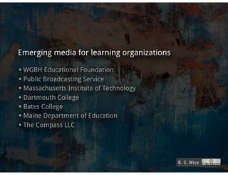 Emerging media for learning organizations

• WGBH Educational Foundation
• Public Broadcasting Service
• Massachusetts Institute of Technology
• Dartmouth College
• Bates College
• Maine Department of Education
• The Compass LLC



                                            B. S. Wise
 