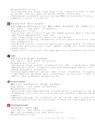 Responsibilities
•EstimatedtheZIKVloadandtiterexpectoratedinmosquitosalivaisolatingRNAdirectlyfromthe
originalsalivatubeusingRT-qPCRstechnique.
•DesignedstandardcurvesusingRNAextractionfromaZIKVsamplewithspecificviraltitersto
comparetitersinsaliva.
ResearchAssistant
ColumbiaUniversityMailmanSchoolofPublicHealth
Jul2011-Sep2011(3months)
Responsibilities
•Selectedtentractsfromthe2000censuswherethenumberofDominicansprevailed.
-NorthernManhattan;andthe
-TenremainingtractswereintheBronx.
•Designedacodingschemetoreflectbothareasoftheoreticalinterestandtheobservablefeaturesof
thecommunities.
•Examinedthreeresearchquestionsseparatelyinthreedifferentstatisticalmodels.
-Poissongeneralizedlinearmodel(GLM)foreachanalysistoaccountforthenon-normaldistributionof
countdata.
-UsedrateratiosastheappropriatestandardizedeffectsizemeasureforPoissonGLM.
T u t o r
BulkeleyHighSchool
Jan2017-Dec2019(3years)
Responsibilities
•PreparedhighschoolstudentsforSAT,reachinga70%acceptancerateamonggroups.
•Mentoredseniorstudentsandbrainstormedtopicsforcapstoneprojectsobtaininga100%passingrate
amongHispanicstudents.
•Encouraged65%ofjuniorandseniorstudentstoapplytocollege.
•Implementedmethodsandtechniquestoattractinner-citystudentstoparticipateintheirownSAT,
TOEFL,andacademicpreparation.
S c i e n c e T e a c h e r
MaristCatholicHighSchool
Aug2014-Jan2015(6months)
Responsibilities
•DesignedandimplementedlessonplansincorporatingAlgebraIandII,Geometry,andCalculus.
•Fomentedinteractivelearningenvironmentemployingmathematicssoftwareandhands-onactivities.
Impact
•Managedgroupsofstudentsofupto30,whileprovidingsuperbbehavioralguidelines.
•Encouragedclassdiscussionslinkedtocontemporarytopics.
T e a c h i n g A s s i s t a n t
HanoverCollege
Jan2011-Dec2013(3years)
MAT221ProbabilityandStatistics
Responsibilities
JoséArmandoColón-page 2
 