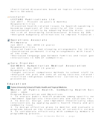 •Facilitateddiscussionsbasedontopicsclass-related,heldofficehours,andgradedassignments(Dr.
HarrisSkiadas).
Lecturer
LECTUREPublicationsLtd.
Jan2017-Present(6years6months)
Responsibilities
•Presentedhealth-relatedissuestoSpanish-speakingindividualsinlocalcommunitycentersuntil
becomingcognizantoftheseverityoftheissue.
•Accentuatedvitalitybyadoptinghealthydiets,exerciseprograms,andprimaryinterventionstoreduce
theriskofdevelopingcardiovasculardiseaseby20%.
•Designedbudgetaryalternativestoimprovefinancialstabilityby45%basedonannualincome.
OperationsAssociate
Primavera
Jan2017-Dec2018(2years)
Responsibilities
•Ensuredfamilieshadsleepingarrangementsforthirtydaysbeforebeingpermanentlyrelocated.
•Coordinatedpermanentlivingarrangementswithlocalhousingauthoritiesensuringsafehousing100%
ofthetime.
•Decreasedlanguagegapbetweenfamiliesandlocalgovernmentbyservingasinterpreterduring
interactionsin50%ofcommunities.
CareProvider
GUIMEDICHumanitarianMedicalAssociation
Jan2015-Dec2017(3years)
Responsibilities
•Taughtculturalcompetencemethodstoschoolstafftodecreaseinstitutionalracism.
•Analyzedtheprosandconsofusingvaccinesrelatedtocommonmisconceptions.
•Instilledindigenouscommunities’curiositytolearnaboutcommondiseasesandmethodsof
prevention.
Education
T u l a n e U n i v e r s i t y S c h o o l o f P u bl i c H e a l t h a n d T r o p i c a l M e d i c i n e
MasterofPublicHealth,CommunityHealthSciences
2022-2024
ProgramDescriptionandObjectives
1.Toanalyzepublichealthproblemsamongspecificneighborhoodsandsettingsandgenerateand
implementappropriateinterventionsandsolutionsforthecommunity.
2.Todevise,design,andimplementtheoreticallyeducated,culturallyinformedandappropriate
interventionsbyapplyingpublichealththeoryandprinciplestoadiversesetofproblemsatthe
communitylevel.
3.Todesigneffectiveplanstomonitorandevaluatecommunity-basedpublichealthinterventionsor
programsbasedonthetranslationofscientificevidence.
4.Tocollaborateeffectivelywithcommunitymembersthroughparticipationinthepublichealth
programmingprocess.
JoséArmandoColón-page 3
 