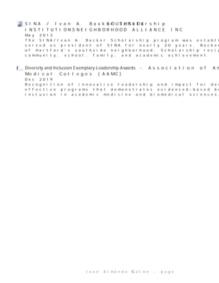 SINA/IvanA.BackerScholarship -SOUTHSIDE
INSTITUTIONSNEIGHBORHOODALLIANCEINC
May2013
TheSINA/IvanA.BackerScholarshipprogramwasestablishedin1997inhonorofIvanBacker,who
servedaspresidentofSINAfornearly20years.Backerwasoneofthedrivingforcesbehindtherevival
ofHartford’ssouthsideneighborhood.Scholarshiprecipientsareselectedbasedonservicetothe
community,school,family,andacademicachievement.
D i v e r s i t y a n d I n c l u s i o n E x e m p l a r y L e a d e r s h i p A w a r d s -AssociationofAmerican
MedicalColleges(AAMC)
Dec2019
Recognitionofinnovativeleadershipandimpactfordevelopinganimplementingoutstandingand
effectiveprogramsthatdemonstratesevidenced-basedbestpracticesforenhancingdiversityand
inclusioninacademicmedicineandbiomedicalsciences.
JoséArmandoColón-page 5
 