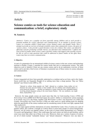 SISSA – International School for Advanced Studies                                       Journal of Science Communication
ISSN 1824 – 2049                                                                                        http://jcom.sissa.it/
                                                                                           RECEIVED: November 21, 2008
                                                                                          PUBLISHED: November 18, 2009

Article
Science comics as tools for science education and
communication: a brief, exploratory study

M. Tatalovic

    ABSTRACT: Comics are a popular art form especially among children and as such provide a
    potential medium for science education and communication. In an attempt to present science
    comics in a museum exhibit I found many science themed comics and graphic books. Here I
    attempt to provide an overview of already available comics that communicate science, the genre of
    ‘science comics’. I also provide a quick literature review for evidence that comics can indeed be
    efficiently used for promoting scientific literacy via education and communication. I address the
    issue of lack of studies about science comics and their readers and suggest some possible reasons
    for this as well as some questions that could be addressed in future studies on the effect these
    comics may have on science communication.


1. Objective

As part of a preparation for an international exhibit of science comics in the new science and technology
museum in Rijeka, Croatia, I searched for comics books that aim to communicate science. The main
objectives were to identify if there are any science comics and to do an exploratory overview of these
comics and to provide a brief review of literature on potential uses of these comics in science education
and communication.


2. Context

Comics (sequential art) have been generally underrated as a medium and an art form, and in the Anglo-
Saxon world they are frequently thought of as nothing more than a cheap pastime. They are “thrice
damned” says Simon Locke (2005; p. 29):

          “damned as culture, being popular not ‘high’; damned as a medium, being neither art nor
          literature but some perverse hybrid, at best suitable only for children (and retarded adults), at
          worst positively harmful . . . and they are damned as a genre, being the most outlandish fantasy
          involving absurd characters acting in the most bizarre fashion – the very antithesis, one might
          think, of plausibility.” [1]

  However, for many people comics are much more than this. In Understanding Comics (1994) and
Reinventing Comics (2000) Scott McCloud argues for comics’ ability to communicate various messages
in an artistic way [2,3]. His books, together with Will Eisner’s Comics and Sequential Art (1985) and
Graphic Storytelling and Visual Narrative (1996) are often used as a good starting point for thinking
about the specificities of the comics medium and for considering comics in their own right, separate from
other media [4,5].
  One can argue against all three damnations of comics identified by Locke. First, if comics are a part of
popular culture, this could be a strength as it allows them to reach many people of various backgrounds.
However, not all comics are popular culture, as the work of certain artists demonstrates (e.g. Satrapi’s
Persepolis and Spiegelman’s Maus). One could argue that such comics are both art and literature, and in
some ways more than either one of these on its own. Moreover, there are a variety of genres of comics,
not all of which include “outlandish fantasy” and “absurd characters”. Whatever view one takes of



JCOM 8(4), December 2009              Licensed under Creative Commons Attribution-Noncommercial-No Derivative Works 3.0
 