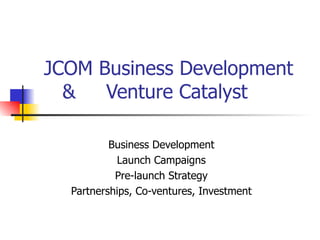    JCOM Business Development  &  Venture Catalyst Business Development Launch Campaigns Pre-launch Strategy Partnerships, Co-ventures, Investment 