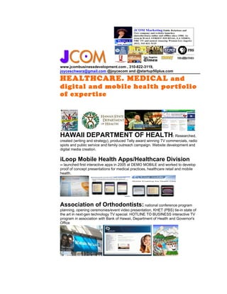 www.jcombusinessdevelopment.com , 310-822-3119,
joyceschwarz@gmail.com @joycecom and @startup50plus.com

HEALTHCARE. MEDICAL and
digital and mobile health portfolio
of expertise




HAWAII DEPARTMENT OF HEALTH: Researched,
created (writing and strategy), produced Telly award winning TV commercials, radio
spots and public service and family outreach campaign. Website development and
digital media creation.

iLoop Mobile Health Apps/Healthcare Division
-- launched first interactive apps in 2005 at DEMO MOBILE and worked to develop
proof of concept presentations for medical practices, healthcare retail and mobile
health.




Association of Orthodontists: national conference program
planning, opening ceremonies/event video presentation, KHET (PBS) tie-in state of
the art in next-gen technology TV special. HOTLINE TO BUSINESS interactive TV
program in association with Bank of Hawaii, Department of Health and Governor's
Office
 